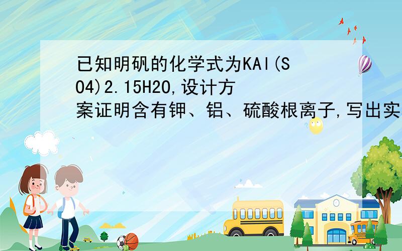 已知明矾的化学式为KAl(SO4)2.15H2O,设计方案证明含有钾、铝、硫酸根离子,写出实验步骤、实验现象及结论