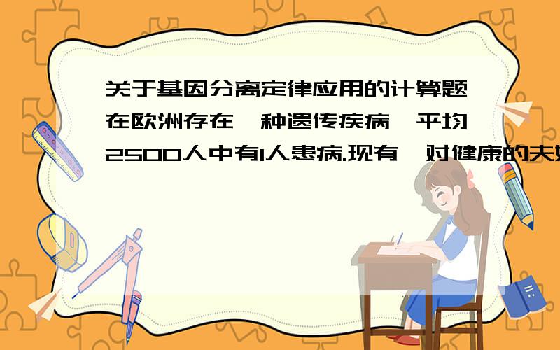 关于基因分离定律应用的计算题在欧洲存在一种遗传疾病,平均2500人中有1人患病.现有一对健康的夫妇,生了一个患病的孩子.妻子与丈夫离婚后,又与另一健康的欧洲男子结婚.问他们所生的女