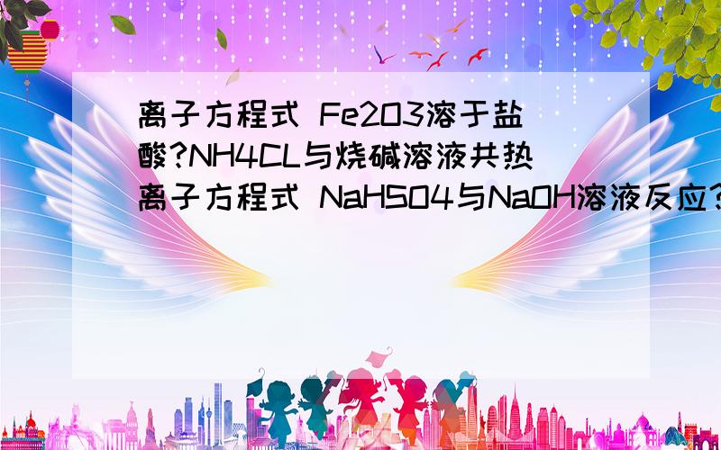 离子方程式 Fe2O3溶于盐酸?NH4CL与烧碱溶液共热离子方程式 NaHSO4与NaOH溶液反应?