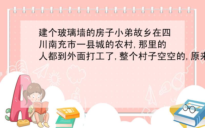 建个玻璃墙的房子小弟故乡在四川南充市一县城的农村,那里的人都到外面打工了,整个村子空空的,原来的田地荒得差不多了,小弟想回去修个房子,一种特别的房子,它的墙打算由玻璃代替传统