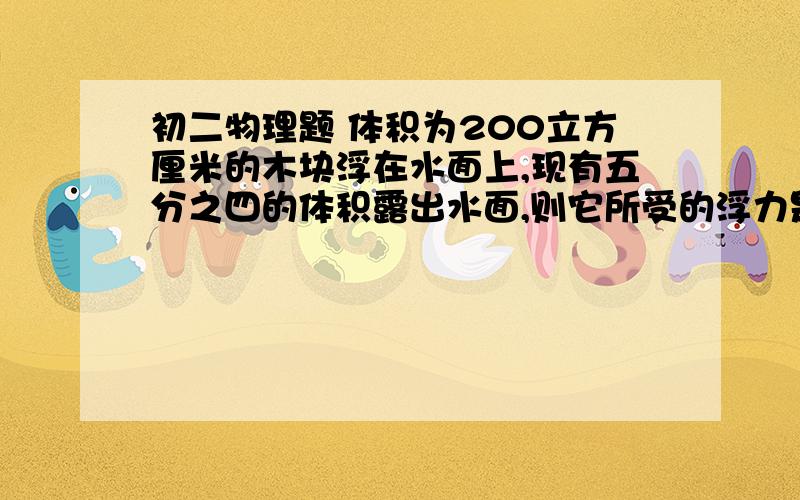 初二物理题 体积为200立方厘米的木块浮在水面上,现有五分之四的体积露出水面,则它所受的浮力是多大能快点吗