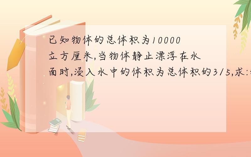 已知物体的总体积为10000立方厘米,当物体静止漂浮在水面时,浸入水中的体积为总体积的3/5,求:物体的密度初二科学上,第一章,水的浮力已知物体的总体积为10000立方厘米,当物体静止漂浮在水