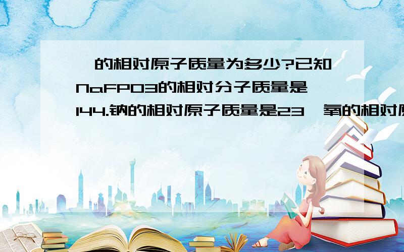 氟的相对原子质量为多少?已知NaFPO3的相对分子质量是144.钠的相对原子质量是23,氧的相对原子质量是16.磷的相对原子质量是31.