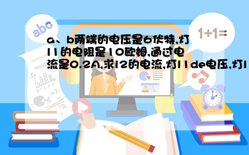 a、b两端的电压是6伏特,灯l1的电阻是10欧姆,通过电流是0.2A,求l2的电流,灯l1de电压,灯l1电压和l2的电阻