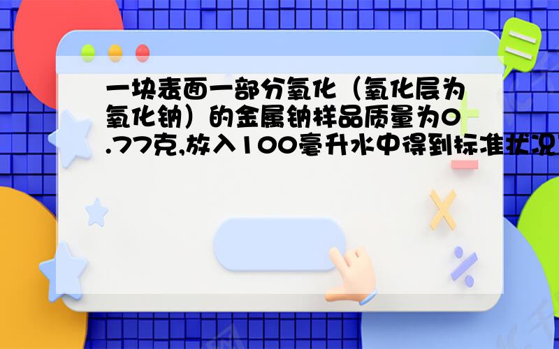 一块表面一部分氧化（氧化层为氧化钠）的金属钠样品质量为0.77克,放入100毫升水中得到标准状况下氢气体积224毫升,求：该样品中所含金属钠多少克?所得溶液溶质的物质的量浓度约为多少?