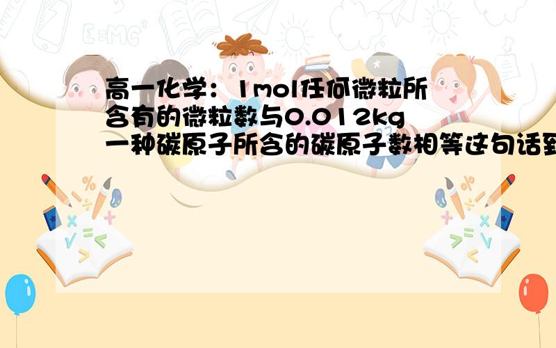 高一化学：1mol任何微粒所含有的微粒数与0.012kg一种碳原子所含的碳原子数相等这句话到底是啥意思啊0 0  ,有个什么公式的么?初中老师说高中老师解释,高中老师说初中老师已经解释过了＝