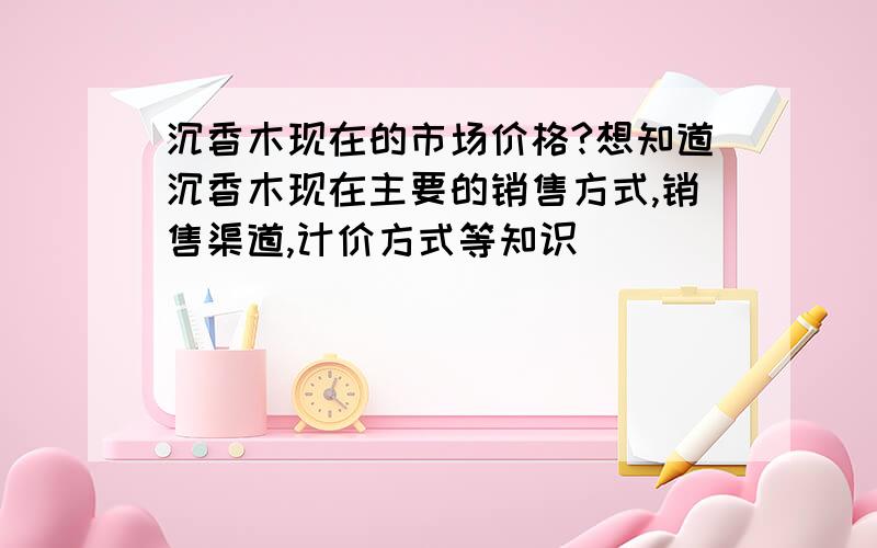 沉香木现在的市场价格?想知道沉香木现在主要的销售方式,销售渠道,计价方式等知识