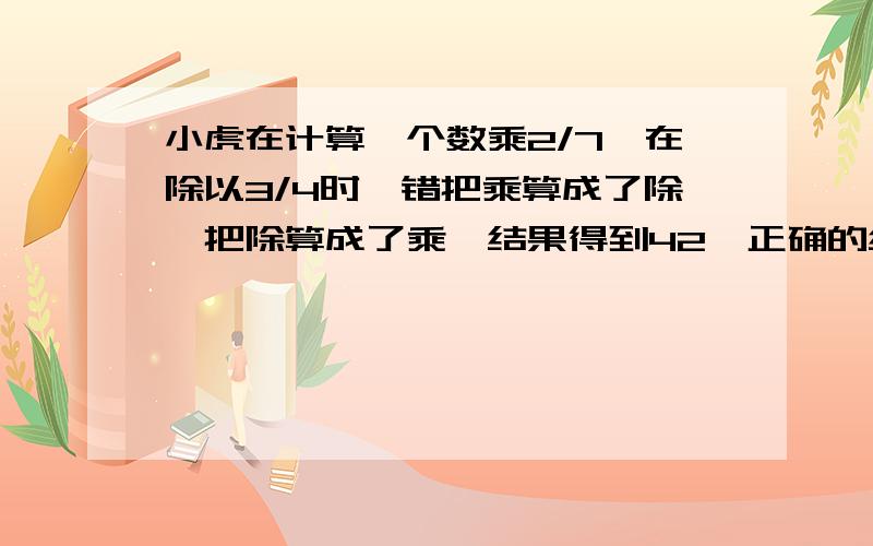 小虎在计算一个数乘2/7,在除以3/4时,错把乘算成了除,把除算成了乘,结果得到42,正确的结果应该是多少?