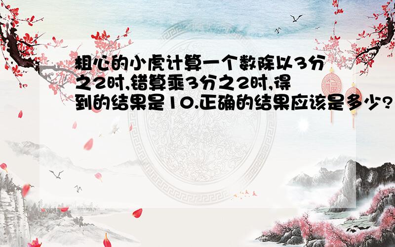 粗心的小虎计算一个数除以3分之2时,错算乘3分之2时,得到的结果是10.正确的结果应该是多少?