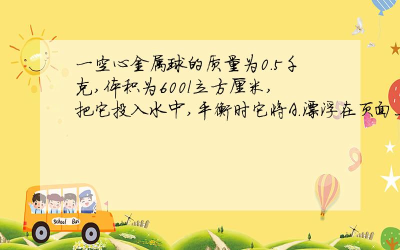 一空心金属球的质量为0.5千克,体积为600l立方厘米,把它投入水中,平衡时它将A.漂浮在页面上 B.悬浮在水中 C.沉入水底 D.以上三种情况都有可能体积为600立方厘米