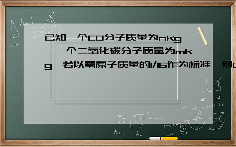 已知一个CO分子质量为nkg,一个二氧化碳分子质量为mkg,若以氧原子质量的1/16作为标准,则C的相对于原子质量为多少