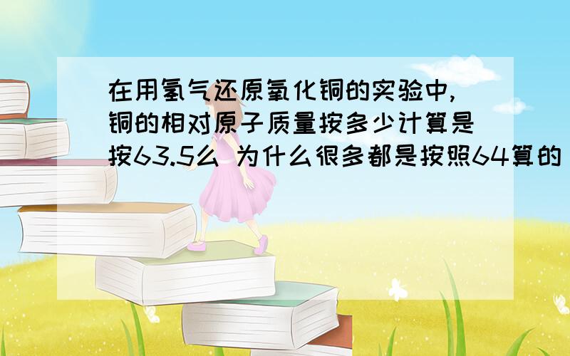 在用氢气还原氧化铜的实验中,铜的相对原子质量按多少计算是按63.5么 为什么很多都是按照64算的