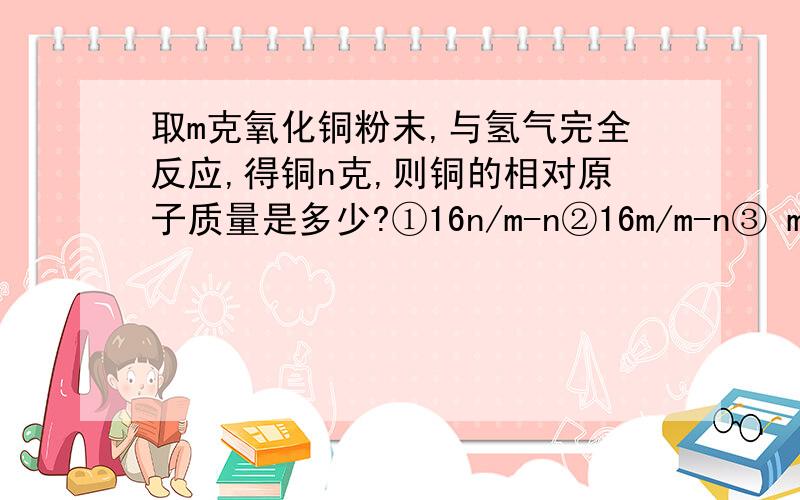 取m克氧化铜粉末,与氢气完全反应,得铜n克,则铜的相对原子质量是多少?①16n/m-n②16m/m-n③ m-n/16n④m-n/16m