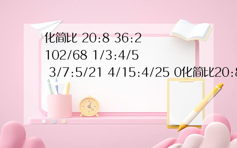 化简比 20:8 36:2 102/68 1/3:4/5 3/7:5/21 4/15:4/25 0化简比20:836:2102/681/3:4/53/7:5/214/15:4/250.32:081:0.251.35:9.25