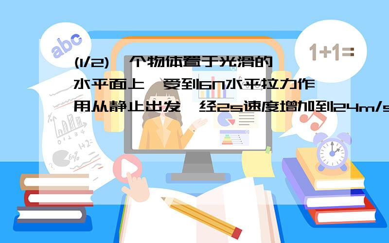 (1/2)一个物体置于光滑的水平面上,受到6N水平拉力作用从静止出发,经2s速度增加到24m/s(g取10m/s2)求:...(1/2)一个物体置于光滑的水平面上,受到6N水平拉力作用从静止出发,经2s速度增加到24m/s(g取10