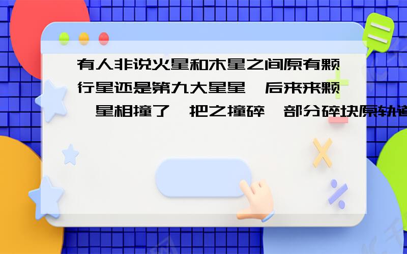 有人非说火星和木星之间原有颗行星还是第九大星星,后来来颗彗星相撞了,把之撞碎,部分碎块原轨道运行,大块被木星俘虏成卫星,月亮和地球上的水所以产生,土星光环同此产生和地球上的水