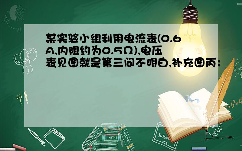 某实验小组利用电流表(0.6A,内阻约为0.5Ω),电压表见图就是第三问不明白,补充图丙：