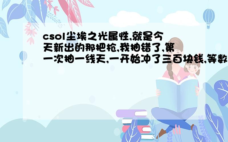 csol尘埃之光属性,就是今天新出的那把枪,我抽错了,第一次抽一线天,一开始冲了三百块钱,等数字都差不多抽完了钱也抽完了才发现抽的一线天里没有尘埃之光,所以请有尘埃之光的朋友发下这