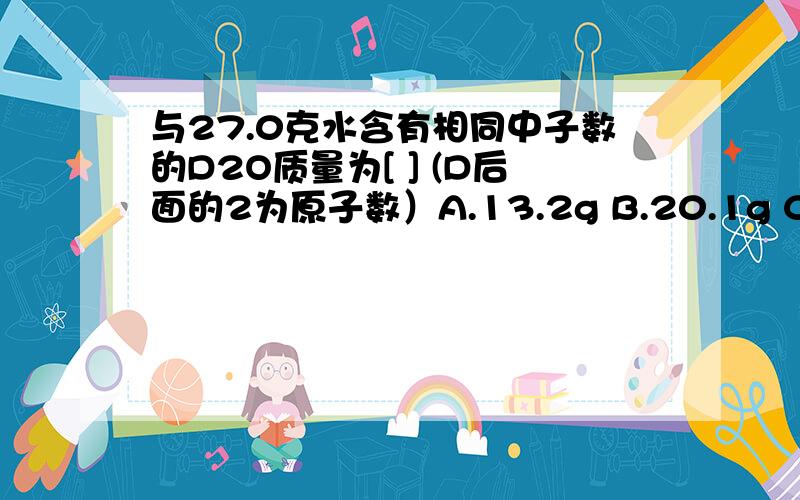 与27.0克水含有相同中子数的D2O质量为[ ] (D后面的2为原子数）A.13.2g B.20.1g C.24.0g D.30.0g