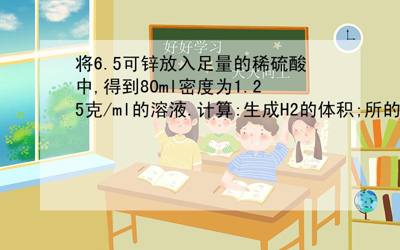 将6.5可锌放入足量的稀硫酸中,得到80ml密度为1.25克/ml的溶液.计算:生成H2的体积;所的硫酸锌的物质的量浓