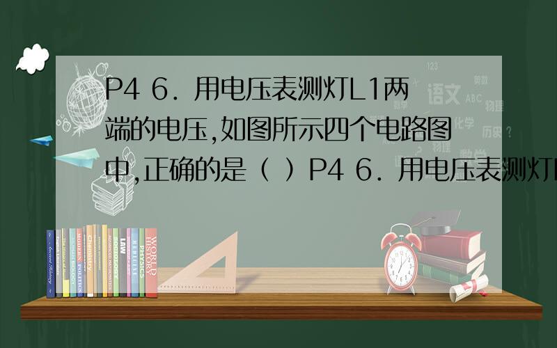 P4 6．用电压表测灯L1两端的电压,如图所示四个电路图中,正确的是（ ）P4 6．用电压表测灯L1两端的电压,如图所示四个电路图中,正确的是（ ）图：