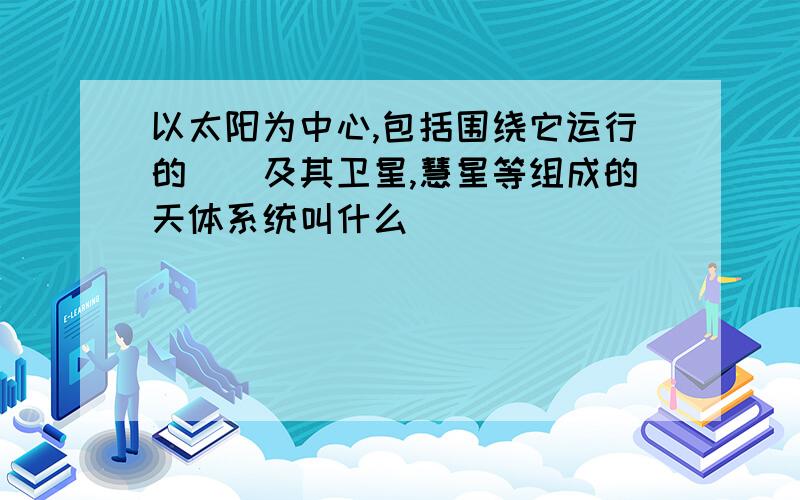 以太阳为中心,包括围绕它运行的__及其卫星,慧星等组成的天体系统叫什么