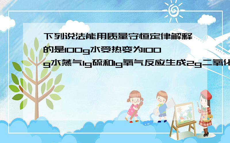 下列说法能用质量守恒定律解释的是100g水受热变为100g水蒸气1g硫和1g氧气反应生成2g二氧化硫20g食盐溶于80g水得到100g食盐水拧开盛有酒精的瓶盖一段时间后质量变小