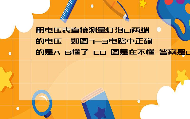 用电压表直接测量灯泡L1两端的电压,如图7-3电路中正确的是A B懂了 CD 图是在不懂 答案是D 这两个图我都看不懂总觉得D是测L2的 答案解析看不懂求详细点 绝对采纳