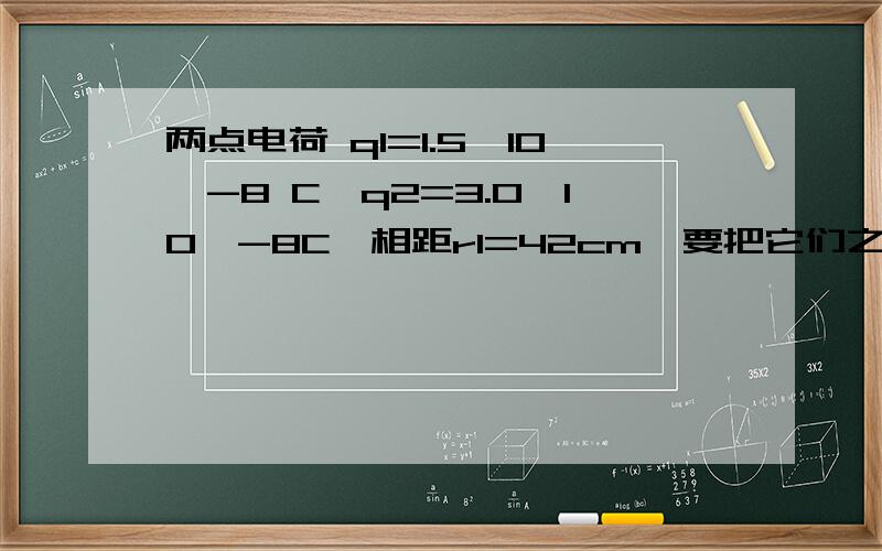 两点电荷 q1=1.5×10^-8 C,q2=3.0×10^-8C,相距r1=42cm,要把它们之间的距离变为r2=25cm,需做多少功?最好给出相应公式.