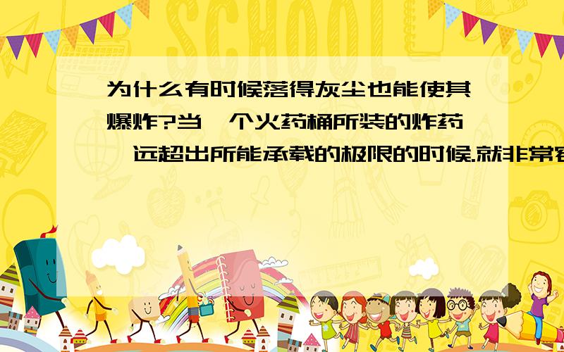 为什么有时候落得灰尘也能使其爆炸?当一个火药桶所装的炸药,远超出所能承载的极限的时候.就非常容易爆炸,甚至有空中漂浮的灰尘落到上面,也能使其爆炸.