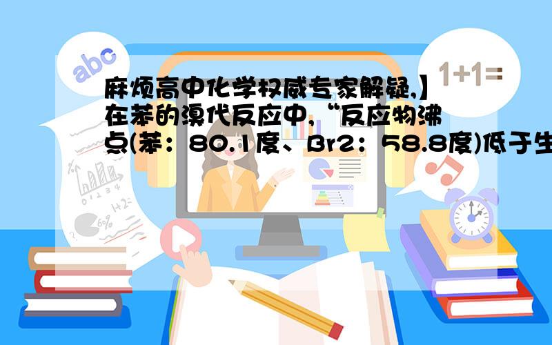 麻烦高中化学权威专家解疑,】在苯的溴代反应中,“反应物沸点(苯：80.1度、Br2：58.8度)低于生成物沸点(溴苯156.2度),圆底烧瓶上需要使用回流装置(很长的导管)冷凝回流减少反应物的损失.本