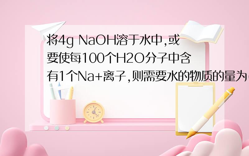 将4g NaOH溶于水中,或要使每100个H2O分子中含有1个Na+离子,则需要水的物质的量为( ) A、0.1mol B、1mol