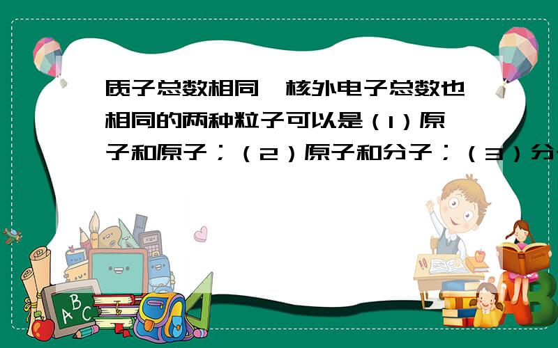 质子总数相同、核外电子总数也相同的两种粒子可以是（1）原子和原子；（2）原子和分子；（3）分子和分子；（4）原子和离子；（5）分子和离子；（6）阴离子和阳离子；（7）阳离子和阳