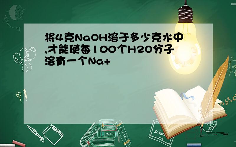 将4克NaOH溶于多少克水中,才能使每100个H2O分子溶有一个Na+