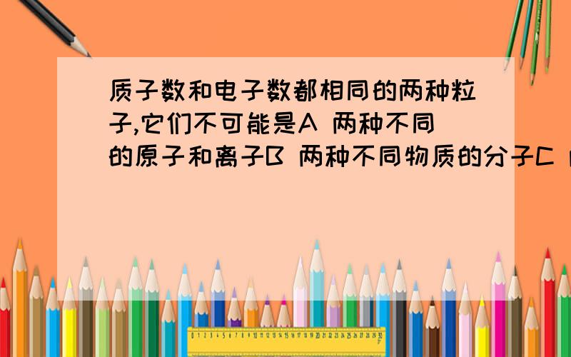 质子数和电子数都相同的两种粒子,它们不可能是A 两种不同的原子和离子B 两种不同物质的分子C 两种不同的阳离子或阴离子D 同种元素的离子和原子请说明理由