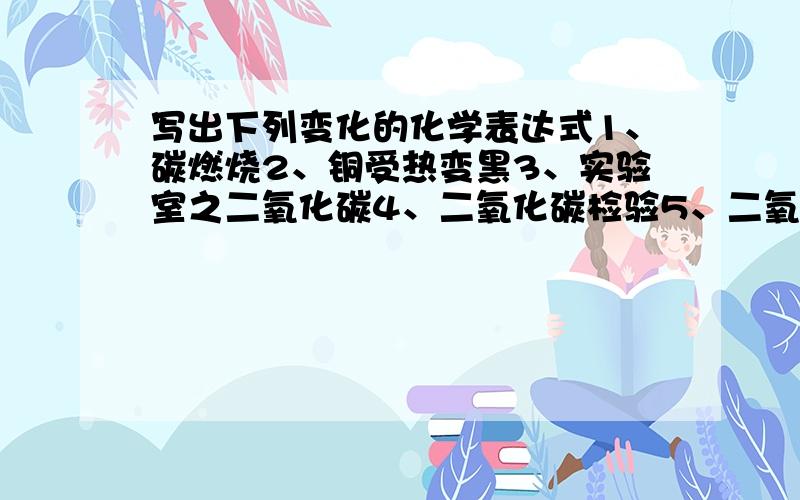 写出下列变化的化学表达式1、碳燃烧2、铜受热变黑3、实验室之二氧化碳4、二氧化碳检验5、二氧化碳与水反映6、碳酸分解7、水电解8、氢气的可燃性