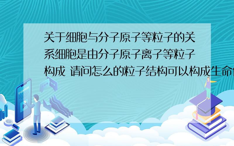 关于细胞与分子原子等粒子的关系细胞是由分子原子离子等粒子构成 请问怎么的粒子结构可以构成生命体?或者说一个单细胞的粒子结构是如何的?这样的结构为什么能促使粒子产生感觉?如果