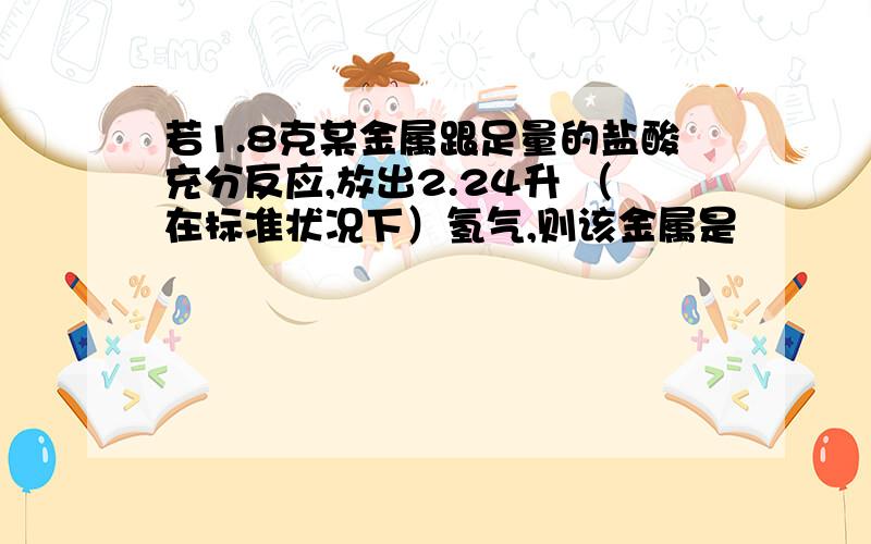 若1.8克某金属跟足量的盐酸充分反应,放出2.24升 （在标准状况下）氢气,则该金属是