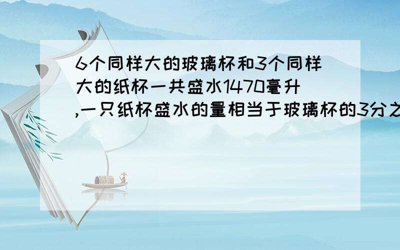 6个同样大的玻璃杯和3个同样大的纸杯一共盛水1470毫升,一只纸杯盛水的量相当于玻璃杯的3分之1.1个玻璃盛水多少毫升,1个纸杯盛水多少毫升?