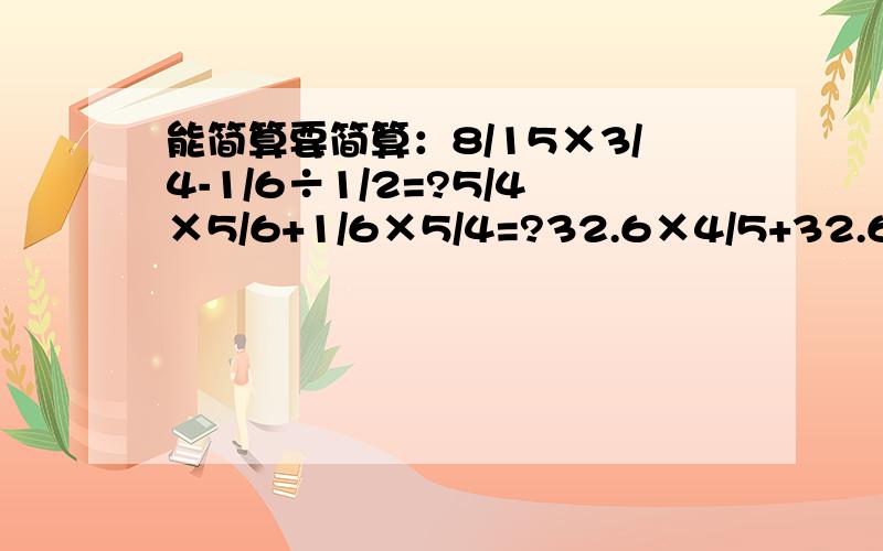 能简算要简算：8/15×3/4-1/6÷1/2=?5/4×5/6+1/6×5/4=?32.6×4/5+32.6×20%=?