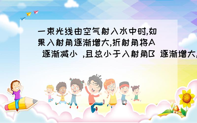 一束光线由空气射入水中时,如果入射角逐渐增大,折射角将A 逐渐减小 ,且总小于入射角B 逐渐增大,且总大于入射角C 逐渐减小,且总大于入射角D 逐渐增大,且总小于入射角