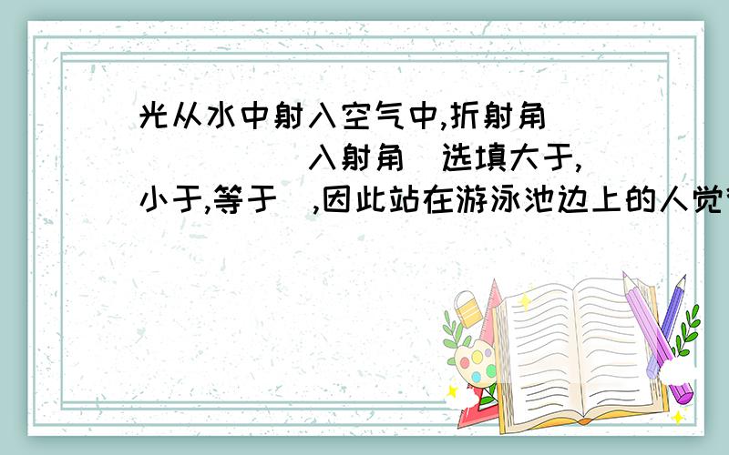 光从水中射入空气中,折射角______入射角（选填大于,小于,等于）,因此站在游泳池边上的人觉得池变_______（选填浅,深）