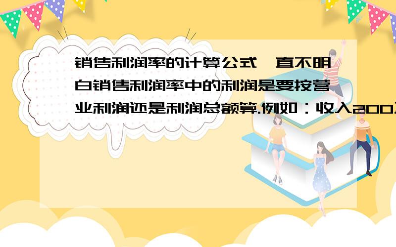 销售利润率的计算公式一直不明白销售利润率中的利润是要按营业利润还是利润总额算.例如：收入200万,成本180万,税金3万,费用10万.能不能说明下计算公式.