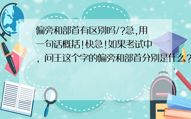 偏旁和部首有区别吗/?急,用一句话概括!快急!如果考试中，问王这个字的偏旁和部首分别是什么？那应该怎么办？