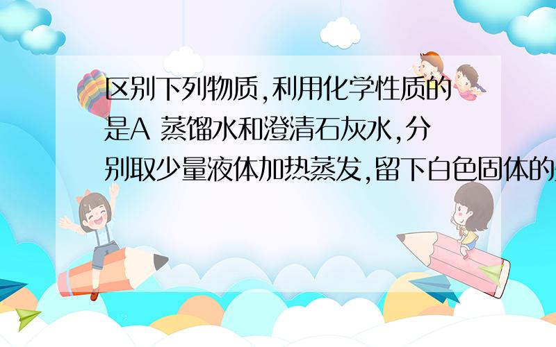 区别下列物质,利用化学性质的是A 蒸馏水和澄清石灰水,分别取少量液体加热蒸发,留下白色固体的是澄清石灰水,不留下痕迹的是蒸馏水B 酒精和水,取样点燃,能燃烧的是酒精,不能燃烧的是蒸