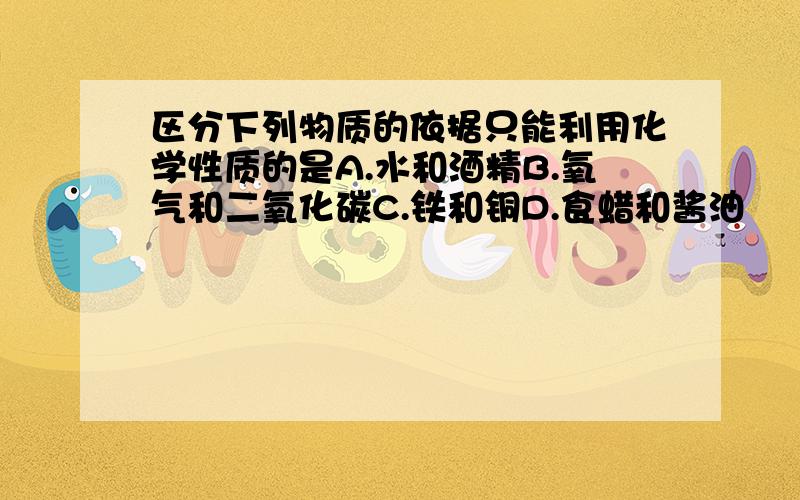 区分下列物质的依据只能利用化学性质的是A.水和酒精B.氧气和二氧化碳C.铁和铜D.食蜡和酱油