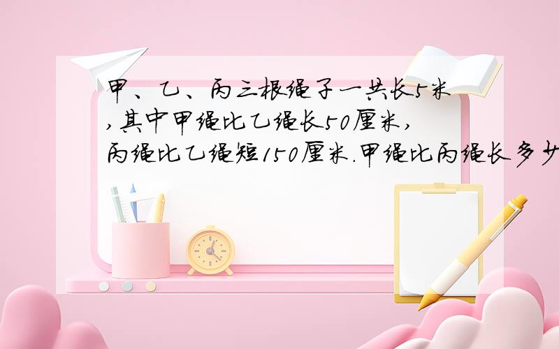 甲、乙、丙三根绳子一共长5米,其中甲绳比乙绳长50厘米,丙绳比乙绳短150厘米.甲绳比丙绳长多少厘米?