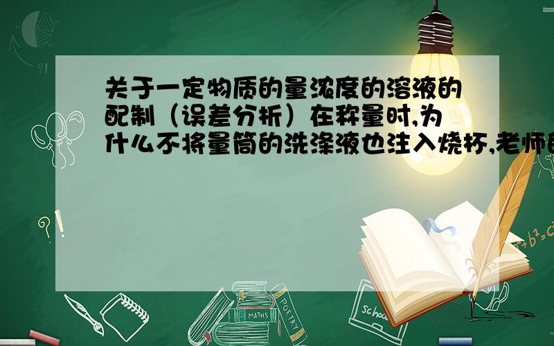 关于一定物质的量浓度的溶液的配制（误差分析）在称量时,为什么不将量筒的洗涤液也注入烧杯,老师的解释是设计量筒时都想到了,不需要.可是我还是不明白,能不能讲的再清楚些. 然后说如