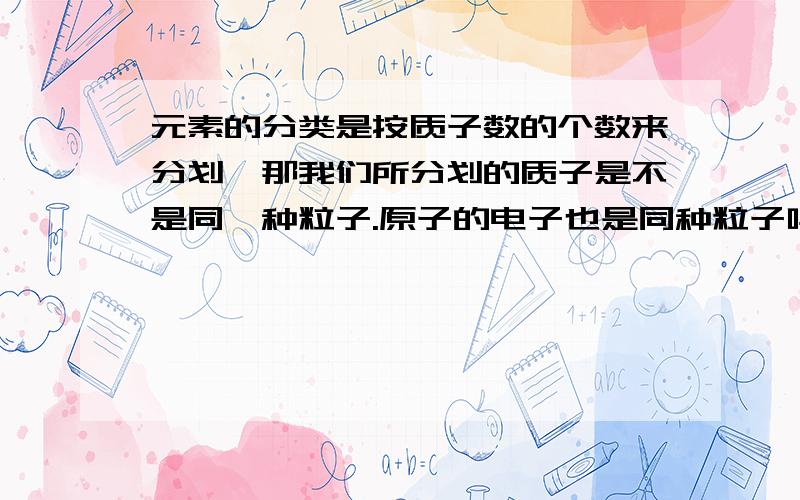 元素的分类是按质子数的个数来分划,那我们所分划的质子是不是同一种粒子.原子的电子也是同种粒子吗.