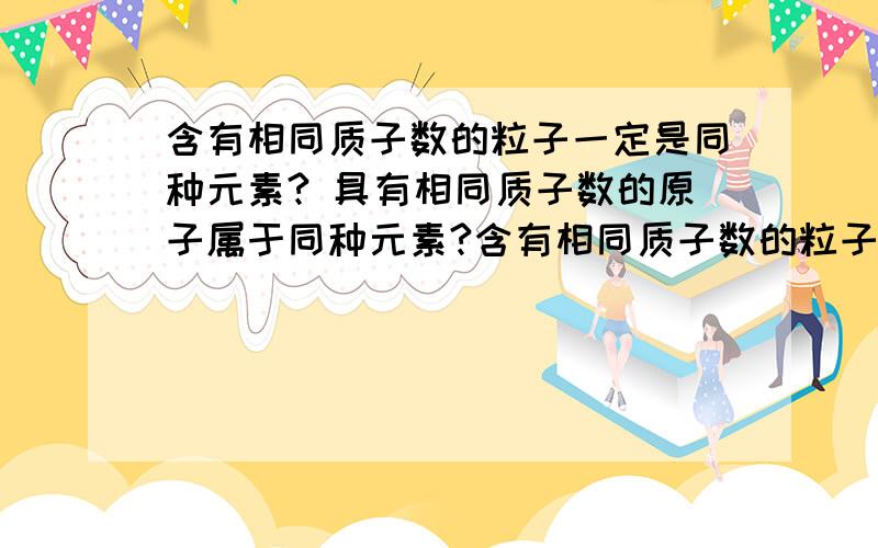 含有相同质子数的粒子一定是同种元素? 具有相同质子数的原子属于同种元素?含有相同质子数的粒子一定是同种元素?具有相同质子数的原子属于同种元素?这两句话一样么,请举例子····